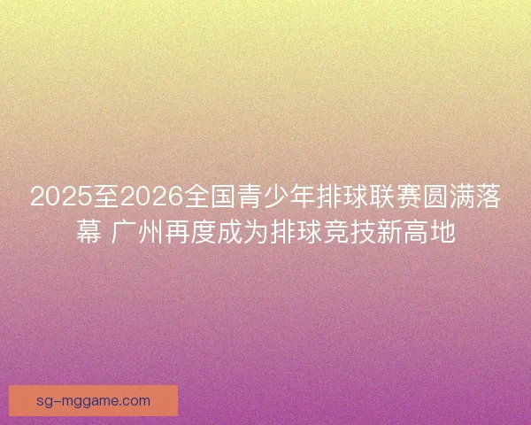 2025至2026全国青少年排球联赛圆满落幕 广州再度成为排球竞技新高地